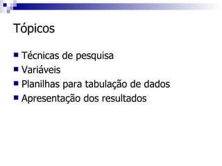 Tópicos Técnicas de pesquisa Variáveis Planilhas para tabulação de dados Apresentação dos resultados 