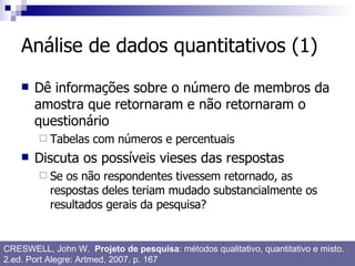 Análise de dados quantitativos (1) Dê informações sobre o número de membros da amostra que retornaram e não retornaram o questionário Tabelas com números e percentuais Discuta os possíveis vieses das respostas Se os não respondentes tivessem retornado, as respostas deles teriam mudado substancialmente os resultados gerais da pesquisa? CRESWELL, John W.  Projeto de pesquisa : métodos qualitativo, quantitativo e misto. 2.ed. Port Alegre: Artmed, 2007. p. 167 