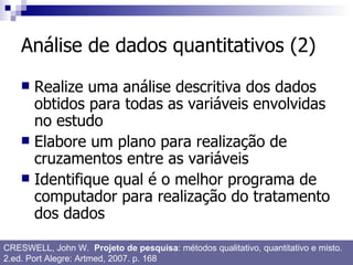 Análise de dados quantitativos (2) Realize uma análise descritiva dos dados obtidos para todas as variáveis envolvidas no estudo Elabore um plano para realização de cruzamentos entre as variáveis Identifique qual é o melhor programa de computador para realização do tratamento dos dados CRESWELL, John W.  Projeto de pesquisa : métodos qualitativo, quantitativo e misto. 2.ed. Port Alegre: Artmed, 2007. p. 168 