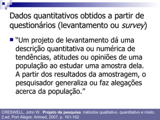 Dados quantitativos obtidos a partir de questionários (levantamento ou  survey ) “Um projeto de levantamento dá uma descrição quantitativa ou numérica de tendências, atitudes ou opiniões de uma população ao estudar uma amostra dela. A partir dos resultados da amostragem, o pesquisador generaliza ou faz alegações acerca da população.” CRESWELL, John W.  Projeto de pesquisa : métodos qualitativo, quantitativo e misto. 2.ed. Port Alegre: Artmed, 2007. p. 161-162 