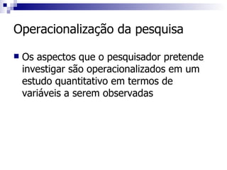 Operacionalização da pesquisa Os aspectos que o pesquisador pretende investigar são operacionalizados em um estudo quantitativo em termos de variáveis a serem observadas 