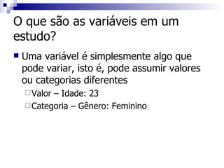 O que são as variáveis em um estudo?  Uma variável é simplesmente algo que pode variar, isto é, pode assumir valores ou categorias diferentes Valor – Idade: 23 Categoria – Gênero: Feminino 