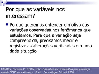 Por que as variáveis nos interessam? Porque queremos entender o motivo das variações observadas nos fenômenos que estudamos. Para que a variação seja compreendida, precisamos medir e registrar as alterações verificadas em uma dada situação. DANCEY, Christine P.; REIDY, John.  Estatística sem matemática para psicologia  : usando SPSS para Windows.  3. ed.  Porto Alegre: Artmed, 2006. 