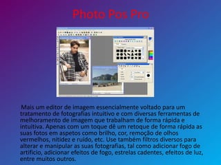 Photo Pos Pro
Mais um editor de imagem essencialmente voltado para um
tratamento de fotografias intuitivo e com diversas ferramentas de
melhoramento de imagem que trabalham de forma rápida e
intuitiva. Apenas com um toque dê um retoque de forma rápida as
suas fotos em aspetos como brilho, cor, remoção de olhos
vermelhos, nitidez e ruído, etc. Use também filtros diversos para
alterar e manipular as suas fotografias, tal como adicionar fogo de
artificio, adicionar efeitos de fogo, estrelas cadentes, efeitos de luz,
entre muitos outros.
 