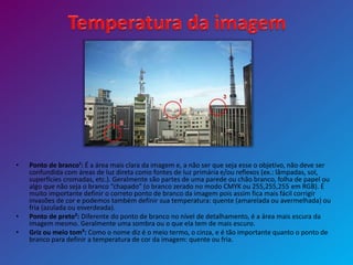 • Ponto de branco¹: É a área mais clara da imagem e, a não ser que seja esse o objetivo, não deve ser
confundida com áreas de luz direta como fontes de luz primária e/ou reflexos (ex.: lâmpadas, sol,
superfícies cromadas, etc.). Geralmente são partes de uma parede ou chão branco, folha de papel ou
algo que não seja o branco “chapado” (o branco zerado no modo CMYK ou 255,255,255 em RGB). É
muito importante definir o correto ponto de branco da imagem pois assim fica mais fácil corrigir
invasões de cor e podemos também definir sua temperatura: quente (amarelada ou avermelhada) ou
fria (azulada ou esverdeada).
• Ponto de preto²: Diferente do ponto de branco no nível de detalhamento, é a área mais escura da
imagem mesmo. Geralmente uma sombra ou o que ela tem de mais escuro.
• Griz ou meio tom³: Como o nome diz é o meio termo, o cinza, e é tão importante quanto o ponto de
branco para definir a temperatura de cor da imagem: quente ou fria.
 