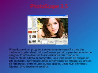 PhotoScape 3,5
PhotoScape é um programa extremamente versátil e uma das
melhores opções dentro dos softwares gratuitos para tratamento de
imagem. Contém diversas funcionalidades tais como uma
ferramenta de edição de fotografia, uma ferramenta de criação de
gifs animados, conversores RAW, renomeador de fotografias, divisor
de fotografias, entre muitas outras opções. Disponível em vários
idiomas. Uma excelente escolha.
 
