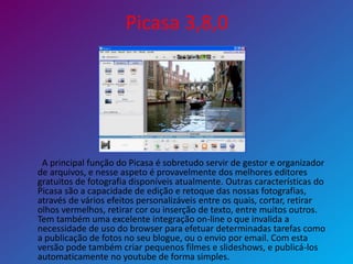 Picasa 3,8,0
A principal função do Picasa é sobretudo servir de gestor e organizador
de arquivos, e nesse aspeto é provavelmente dos melhores editores
gratuitos de fotografia disponíveis atualmente. Outras características do
Picasa são a capacidade de edição e retoque das nossas fotografias,
através de vários efeitos personalizáveis entre os quais, cortar, retirar
olhos vermelhos, retirar cor ou inserção de texto, entre muitos outros.
Tem também uma excelente integração on-line o que invalida a
necessidade de uso do browser para efetuar determinadas tarefas como
a publicação de fotos no seu blogue, ou o envio por email. Com esta
versão pode também criar pequenos filmes e slideshows, e publicá-los
automaticamente no youtube de forma simples.
 