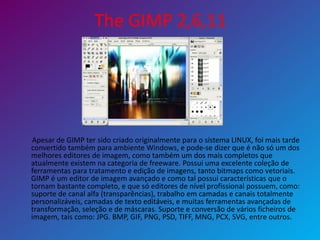 The GIMP 2,6,11
Apesar de GIMP ter sido criado originalmente para o sistema LINUX, foi mais tarde
convertido também para ambiente Windows, e pode-se dizer que é não só um dos
melhores editores de imagem, como também um dos mais completos que
atualmente existem na categoria de freeware. Possui uma excelente coleção de
ferramentas para tratamento e edição de imagens, tanto bitmaps como vetoriais.
GIMP é um editor de imagem avançado e como tal possui características que o
tornam bastante completo, e que só editores de nível profissional possuem, como:
suporte de canal alfa (transparências), trabalho em camadas e canais totalmente
personalizáveis, camadas de texto editáveis, e muitas ferramentas avançadas de
transformação, seleção e de máscaras. Suporte e conversão de vários ficheiros de
imagem, tais como: JPG. BMP, GIF, PNG, PSD, TIFF, MNG, PCX, SVG, entre outros.
 