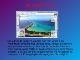 Paint.NET 3,56
Um editor de imagem simples que tem vindo a ser
melhorado ao longo dos últimos anos. Apesar de não tão
avançado como outros, possui as ferramentas básicas e
mais práticas para tratar as suas fotografias se uma forma
simples. E para fazer a instalação apenas irá necessitar de
uns escassos 12 megabytes de espaço no disco rígido.
 