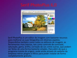 Serif PhotoPlus 6,0
Serif PhotoPlus é um editor de imagem com bastante recursos
para melhorar as suas fotografias em diversos aspetos.
Disponibiliza também como todos os editores de imagem, as
ferramentas mais básicas, tais como controle de contraste,
saturação, gama, brilho, correção de cor, entre outras, que podem
ser feitas de uma forma bastante simples. Para além do que o
programa instala de origem, pode ainda através do website da
empresa retirar plugins e filtros para poder instalar de forma
completamente gratuita.
 