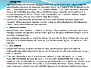  4. Leptospirose
 A principal fonte de transmissão da leptospirose são os ratos de esgoto. A infecção pode
ocorrer após o consumo de líquidos e alimentos, mas a via principal é pelo contato direto da
pele com água contaminados pela urina destes roedores. O risco de transmissão é grande
durante as enchentes, quando as águas contaminadas dos esgotos se misturam com o
excesso de água das chuvas. Quanto mais prolongado for o contato da pele com a água
contaminada pela urina de rato, maior o risco de contágio.
 Mais de 75% dos pacientes apresentam febre alta com calafrios, dor de cabeça e dor
muscular. 50% apresentam náuseas, vômitos e diarreia. Um achado típico da leptospirose
são os olhos acentuadamente avermelhados.
 5. Esquistossomose
 A esquistossomose, também conhecida por barriga d’água ou doença do caramujo, é uma
infecção causada pelo parasita Schistosoma, que vive em águas contaminadas por fezes e
povoadas pelo caramujo.
 A esquistossomose pode ser adquirida através da ingestão de água contaminada, mas sua
principal via é através da pele, em pessoas que se banham em águas contaminadas pelo
parasita.
 6. Otite externa
 Exposição do ouvido à água é um fator de risco bem conhecido para otite externa
(inflamação da região mais externa do ouvido). A otite externa é também conhecida como a
otite do nadador.
 O excesso de umidade leva à maceração da pele e à quebra da barreira de cerume,
mudando a microflora do canal do ouvido, favorecendo o crescimento de bactérias que
causam a otite. A otite pode ser causada por bactérias ou fungos e águas com elevado grau
de contaminação aumentam ainda mais o risco de lesão do ouvido. Porém, a otite pode
surgir mesmo em pessoas que só freqüentam piscinas com adequado tratamento da água.
 
