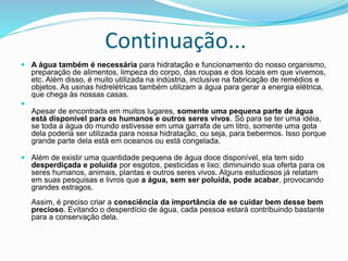 Continuação...
 A água também é necessária para hidratação e funcionamento do nosso organismo,
preparação de alimentos, limpeza do corpo, das roupas e dos locais em que vivemos,
etc. Além disso, é muito utilizada na indústria, inclusive na fabricação de remédios e
objetos. As usinas hidrelétricas também utilizam a água para gerar a energia elétrica,
que chega às nossas casas.

Apesar de encontrada em muitos lugares, somente uma pequena parte de água
está disponível para os humanos e outros seres vivos. Só para se ter uma idéia,
se toda a água do mundo estivesse em uma garrafa de um litro, somente uma gota
dela poderia ser utilizada para nossa hidratação, ou seja, para bebermos. Isso porque
grande parte dela está em oceanos ou está congelada.
 Além de existir uma quantidade pequena de água doce disponível, ela tem sido
desperdiçada e poluída por esgotos, pesticidas e lixo; diminuindo sua oferta para os
seres humanos, animais, plantas e outros seres vivos. Alguns estudiosos já relatam
em suas pesquisas e livros que a água, sem ser poluída, pode acabar, provocando
grandes estragos.
Assim, é preciso criar a consciência da importância de se cuidar bem desse bem
precioso. Evitando o desperdício de água, cada pessoa estará contribuindo bastante
para a conservação dela.
 