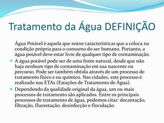 Tratamento da Água DEFINIÇÃO
Água Potável é aquela que reúne características que a coloca na
condição própria para o consumo do ser humano. Portanto, a
água potável deve estar livre de qualquer tipo de contaminação.
 A água potável pode ser de uma fonte natural, desde que não
haja nenhum tipo de contaminação em sua nascente ou
percurso. Pode ser também obtida através de um processo de
tratamento físico e ou químico. Nas cidades, este processo é
realizado nas ETAs (Estações de Tratamento de Água).
 Dependendo da qualidade original da água, um ou mais
processos de tratamento são aplicados. Entre os principais
processos de tratamento de água, podemos citar: decantação,
filtração, fluoretação, desinfecção e floculação.
 
