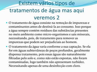 Existem vários tipos de
tratamentos de água mas aqui
veremos 2
 O tratamento de água consiste na remoção de impurezas e
contaminantes antes de destiná-la ao consumo. Isso porque
a água sempre contém resíduos das substâncias presentes
no meio ambiente como micro-organismos e sais minerais,
necessitando, pois, de tratamento para remover as
impurezas que podem ser prejudiciais ao homem.
 O tratamento da água varia conforme a sua captação. Se ela
for em águas subterrâneas de poços profundos, geralmente
dispensa tratamento, pois essas águas são naturalmente
filtradas pelo solo e, como não estão expostas, não foram
contaminadas, logo também não apresentam turbidez.
Necessitando apenas de uma desinfecção com cloro.
 
