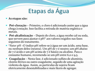 Etapas da Água
 As etapas são:
 Pré-cloração – Primeiro, o cloro é adicionado assim que a água
chega à estação. Isso facilita a retirada de matéria orgânica e
metais.
 Pré-alcalinização – Depois do cloro, a água recebe cal ou soda,
que servem para ajustar o pH* aos valores exigidos nas fases
seguintes do tratamento.
 *Fator pH –O índice pH refere-se à água ser um ácido, uma base,
ou nenhum deles (neutra). Um pH de 7 é neutro; um pH abaixo
de 7 é ácido e um pH acima de 7 é básico ou alcalino. Para o
consumo humano, recomenda-se um pH entre 6,0 e 9,5.
 Coagulação – Nesta fase, é adicionado sulfato de alumínio,
cloreto férrico ou outro coagulante, seguido de uma agitação
violenta da água. Assim, as partículas de sujeira ficam
eletricamente desestabilizadas e mais fáceis de agregar.
 