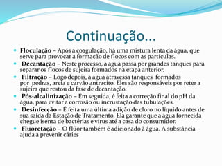 Continuação...
 Floculação – Após a coagulação, há uma mistura lenta da água, que
serve para provocar a formação de flocos com as partículas.
 Decantação – Neste processo, a água passa por grandes tanques para
separar os flocos de sujeira formados na etapa anterior.
 Filtração – Logo depois, a água atravessa tanques formados
por pedras, areia e carvão antracito. Eles são responsáveis por reter a
sujeira que restou da fase de decantação.
 Pós-alcalinização – Em seguida, é feita a correção final do pH da
água, para evitar a corrosão ou incrustação das tubulações.
 Desinfecção – É feita uma última adição de cloro no líquido antes de
sua saída da Estação de Tratamento. Ela garante que a água fornecida
chegue isenta de bactérias e vírus até a casa do consumidor.
 Fluoretação – O flúor também é adicionado à água. A substância
ajuda a prevenir cáries
 