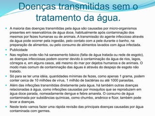 Doenças transmitidas sem o
tratamento da água.
 A maioria das doenças transmitidas pela água são causadas por micro-organismos
presentes em reservatórios de água doce, habitualmente após contaminação dos
mesmos por fezes humanas ou de animais. A transmissão do agente infeccioso através
da água pode ocorrer pela ingestão, pelo contato com a pele durante o banho, na
preparação de alimentos, ou pelo consumo de alimentos lavados com água infectada.
 Publicidade
 Nas regiões onde não há saneamento básico (falta de água tratada ou rede de esgoto),
as doenças infecciosas podem ocorrer devido à contaminação da água de rios, lagos,
córregos e, em alguns casos, até mesmo do mar por dejetos humanos e de animais. O
modo mais comum de contaminação das águas é através do despejo de esgoto não
tratado.
 Só para se ter uma idéia, quantidades mínimas de fezes, como apenas 1 grama, podem
conter cerca de 10 milhões de vírus, 1 milhão de bactérias ou até 1000 parasitas.
 Além das infecções transmitidas diretamente pela água, há também outras doenças
relacionadas à água, como infecções causadas por mosquitos que se reproduzem em
água doce parada, nomeadamente dengue e febre amarela. O consumo de água
contaminada por substâncias químicas, como chumbo, arsênico e flúor, também pode
levar a doenças.
 Neste texto vamos fazer uma rápida revisão das principais doenças causadas por água
contaminada com germes.
 