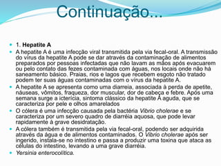  1. Hepatite A
 A hepatite A é uma infecção viral transmitida pela via fecal-oral. A transmissão
do vírus da hepatite A pode se dar através da contaminação de alimentos
preparados por pessoas infectadas que não lavam as mãos após evacuarem
ou pelo contato das fezes contaminada com águas, nos locais onde não há
saneamento básico. Praias, rios e lagos que recebem esgoto não tratado
podem ter suas águas contaminadas com o vírus da hepatite A.
 A hepatite A se apresenta como uma diarreia, associada à perda de apetite,
náuseas, vômitos, fraqueza, dor muscular, dor de cabeça e febre. Após uma
semana surge a icterícia, sintoma clássico da hepatite A aguda, que se
caracteriza por pele e olhos amarelados
 O cólera é uma infecção causada pela bactéria Vibrio cholerae e se
caracteriza por um severo quadro de diarréia aquosa, que pode levar
rapidamente à grave desidratação.
 A cólera também é transmitida pela via fecal-oral, podendo ser adquirida
através da água e de alimentos contaminados. O Vibrio cholerae após ser
ingerido, instala-se no intestino e passa a produzir uma toxina que ataca as
células do intestino, levando a uma grave diarréia.
 Yersinia enterocolítica.
Continuação...
 