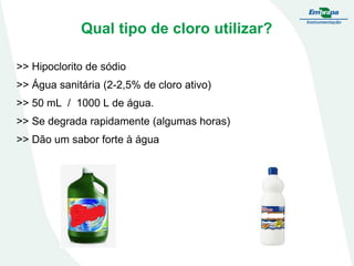 Qual tipo de cloro utilizar?
>> Hipoclorito de sódio

>> Água sanitária (2-2,5% de cloro ativo)
>> 50 mL / 1000 L de água.
>> Se degrada rapidamente (algumas horas)

>> Dão um sabor forte à água

 