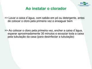 Ao instalar o clorador
>> Lavar a caixa d´água, com sabão em pó ou detergente, antes
de colocar o cloro pela primeira vez e enxaguar bem
>> Ao colocar o cloro pela primeira vez, encher a caixa d´água,
esperar aproximadamente 30 minutos e esvaziar toda a caixa
pela tubulação da casa (para desinfectar a tubulação)

 