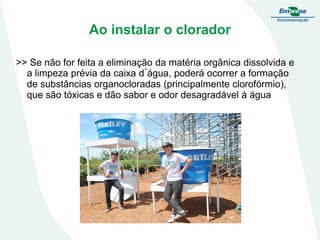 Ao instalar o clorador
>> Se não for feita a eliminação da matéria orgânica dissolvida e
a limpeza prévia da caixa d´água, poderá ocorrer a formação
de substâncias organocloradas (principalmente clorofórmio),
que são tóxicas e dão sabor e odor desagradável à água

 