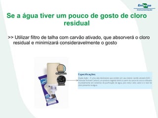 Se a água tiver um pouco de gosto de cloro
residual
>> Utilizar filtro de talha com carvão ativado, que absorverá o cloro
residual e minimizará consideravelmente o gosto

 