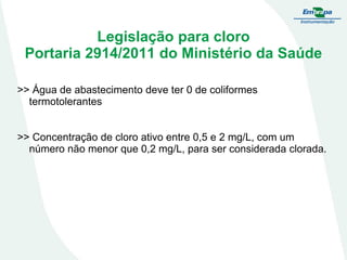 Legislação para cloro
Portaria 2914/2011 do Ministério da Saúde
>> Água de abastecimento deve ter 0 de coliformes
termotolerantes
>> Concentração de cloro ativo entre 0,5 e 2 mg/L, com um
número não menor que 0,2 mg/L, para ser considerada clorada.

 
