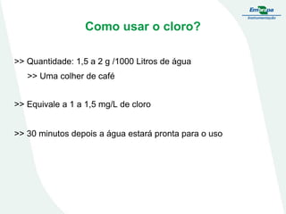 Como usar o cloro?
>> Quantidade: 1,5 a 2 g /1000 Litros de água
>> Uma colher de café

>> Equivale a 1 a 1,5 mg/L de cloro
>> 30 minutos depois a água estará pronta para o uso

 