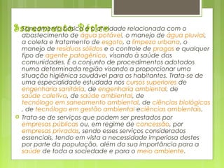 Saneamento Básico Saneamento básico é a atividade relacionada com o
abastecimento de água potável, o manejo de água pluvial,
a coleta e tratamento de esgoto, a limpeza urbana, o
manejo de resíduos sólidos e o controle de pragas e qualquer
tipo de agente patogênico, visando à saúde das
comunidades. É o conjunto de procedimentos adotados
numa determinada região visando a proporcionar uma
situação higiênica saudável para os habitantes. Trata-se de
uma especialidade estudada nos cursos superiores de 
engenharia sanitária, de engenharia ambiental, de 
saúde coletiva, de saúde ambiental, de 
tecnólogo em saneamento ambiental, de ciências biológicas
, de tecnólogo em gestão ambiental eciências ambientais.
 Trata-se de serviços que podem ser prestados por 
empresas públicas ou, em regime de concessão, por 
empresas privadas, sendo esses serviços considerados
essenciais, tendo em vista a necessidade imperiosa destes
por parte da população, além da sua importância para a 
saúde de toda a sociedade e para o meio ambiente.
 