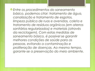  Entre os procedimentos do saneamento
básico, podemos citar: tratamento de água,
canalização e tratamento de esgotos,
limpeza pública de ruas e avenidas, coleta e
tratamento de resíduos orgânicos (em aterros
sanitários regularizados) e materiais (através
da reciclagem). Com estas medidas de
saneamento básico, é possível se garantir
melhores condições de saúde para as
pessoas, evitando a contaminação e
proliferação de doenças. Ao mesmo tempo,
garante-se a preservação do meio ambiente.
 