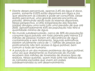  Diante desses percentuais, apenas 2,4% da água é doce,
porém, somente 0,02% estão disponíveis em lagos e rios
que abastecem as cidades e pode ser consumida. Desse
restrito percentual, uma grande parcela encontra-se
poluída, diminuindo ainda mais as reservas disponíveis.
Nessa perspectiva, a ONU (Organização das Nações
Unidas) divulgou uma nota com uma previsão de que até
2050, aproximadamente 45% da população não terá a
quantidade mínima de água.
 No mundo subdesenvolvido, cerca de 50% da população
consome água poluída; em todo planeta pelo menos 2,2
milhões de pessoas morrem em decorrência de água
contaminada e sem tratamento. Segundo estimativas,
existem atualmente cerca de 1,1 bilhão de pessoas que
praticamente não tem acesso à água potável, bem
comum a todo ser humano.
 A poluição é um dos maiores problemas da água potável,
uma vez que diariamente os mananciais do mundo
recebem dois milhões de toneladas de diversos tipos de
resíduos. Nessa questão, quem mais sofre tais reflexos são
as camadas excluídas que vivem em países
subdesenvolvidos ou em desenvolvimento.
 
