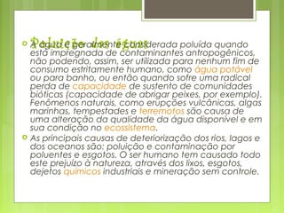 Poluição das águas A água é geralmente considerada poluída quando
está impregnada de contaminantes antropogênicos,
não podendo, assim, ser utilizada para nenhum fim de
consumo estritamente humano, como água potável 
ou para banho, ou então quando sofre uma radical
perda de capacidade de sustento de comunidades
bióticas (capacidade de abrigar peixes, por exemplo).
Fenômenos naturais, como erupções vulcânicas, algas
marinhas, tempestades e terremotos são causa de
uma alteração da qualidade da água disponível e em
sua condição no ecossistema.
 As principais causas de deteriorização dos rios, lagos e
dos oceanos são: poluição e contaminação por
poluentes e esgotos. O ser humano tem causado todo
este prejuízo à natureza, através dos lixos, esgotos,
dejetos químicos industriais e mineração sem controle.
 