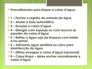  Procedimentos para limpar a caixa d’agua:
 1 – Fechar o registro de entrada da água
 2 – Anular a boia automática
 3 – Esvaziar a caixa d’agua
 4 – Esfregar com esponja ou com escova as
paredes da caixa d’água
 5 – Retirar a água suja da limpeza com balde
e/ou panos
 6 – Adicionar agua sanitária ou cloro para
desinfecção da água
 7 – Ultimo enxague a caixa d’água (opcional)
 8 – Caixa limpa – deixe encher normalmente a
caixa d’água
 