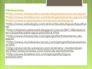  
Referencias:
http://www.infoescola.com/ecologia/poluicao-da-agua/
http://www.brasilescola.com/biologia/poluicao-aguas.htm
http://www.suapesquisa.com/poluicaodaagua/
http://www.sobiologia.com.br/conteudos/Agua/Agua9.p
hp
http://riobranco6anob2.blogspot.com.br/2011/06/doenc
as-causadas-pela-agua-poluida-e.html
http://www.infoescola.com/geografia/tratamento-de-
agua/
http://www.mundoeducacao.com/geografia/saneamen
to.htm
http://educando.sanepar.com.br/ensino_medio/doen
%C3%A7-relacionadas-com-falta-de-saneamento
http://www.brasilescola.com/geografia/agua-
potavel.htm 
 