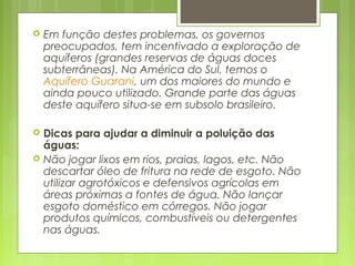  Em função destes problemas, os governos
preocupados, tem incentivado a exploração de
aquíferos (grandes reservas de águas doces
subterrâneas). Na América do Sul, temos o 
Aquífero Guarani, um dos maiores do mundo e
ainda pouco utilizado. Grande parte das águas
deste aquífero situa-se em subsolo brasileiro.
 Dicas para ajudar a diminuir a poluição das
águas: 
 Não jogar lixos em rios, praias, lagos, etc. Não
descartar óleo de fritura na rede de esgoto. Não
utilizar agrotóxicos e defensivos agrícolas em
áreas próximas a fontes de água. Não lançar
esgoto doméstico em córregos. Não jogar
produtos químicos, combustíveis ou detergentes
nas águas.
 