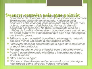 Doenças causadas pela agua poluída: A falta de água potável e de esgoto tratado facilita a
transmissão de doenças que, calcula-se, provocam cerca de
30 mil mortes diariamente no mundo. A maioria delas
acontece entre crianças, principalmente as de classes mais
pobres, que morrem desidratadas, vítimas de diarreia
causadas por micróbios. No Brasil, infelizmente mais de 3
milhões de famílias não recebem água tratada e um número
de casas duas vezes e meia maior que esse não tem esgoto.
Isso é muito grave.
 Estima-se que o acesso à água limpa e ao esgoto reduziria
em pelo menos um quinto a mortalidade infantil.
 Para evitar doenças transmitidas pela água devemos tomar
os seguintes cuidados:
 Proteger açudes e poços utilizados para o abastecimento;
 Tratar à água eliminando micróbios e impurezas nocivas a
saúde humana;
 Filtrar e ferver a água;
 Não lavar alimentos que serão consumidos crus com água
não tratada como verduras, frutas e hortaliças.
 