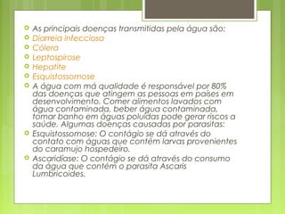  As principais doenças transmitidas pela água são:
 Diarreia infecciosa
 Cólera
 Leptospirose
 Hepatite
 Esquistossomose
 A água com má qualidade é responsável por 80%
das doenças que atingem as pessoas em países em
desenvolvimento. Comer alimentos lavados com
água contaminada, beber água contaminada,
tomar banho em águas poluídas pode gerar riscos a
saúde. Algumas doenças causadas por parasitas:
 Esquistossomose: O contágio se dá através do
contato com águas que contém larvas provenientes
do caramujo hospedeiro.
 Ascaridíase: O contágio se dá através do consumo
da água que contém o parasita Ascaris
Lumbricoides.
 
