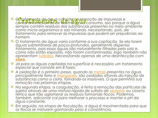 Tratamento da água O tratamento de água consiste na remoção de impurezas e
contaminantes antes de destiná-la ao consumo. Isso porque a água
sempre contém resíduos das substâncias presentes no meio ambiente
como micro-organismos e sais minerais, necessitando, pois, de
tratamento para remover as impurezas que podem ser prejudiciais ao
homem.
 O tratamento da água varia conforme a sua captação. Se ela forem
águas subterrâneas de poços profundos, geralmente dispensa
tratamento, pois essas águas são naturalmente filtradas pelo solo e,
como não estão expostas, não foram contaminadas, logo também não
apresentam turbidez. Necessitando apenas de uma desinfecção com 
cloro.
 Já para as águas captadas na superfície é necessário um tratamento
especial que consiste em 8 fases:
 A oxidação é o primeiro passo, quando os metais presentes na água,
principalmente ferro e manganês, são oxidados através da injeção de
substâncias como o cloro, tornando-os insolúveis. O que permitirá sua
remoção nas próximas etapas.
 Na segunda etapa, a coagulação, é feita a remoção das partículas de
sujeira através de uma mistura rápida de sulfato de alumínio ou cloreto
férrico que irão aglomerar os resíduos formando flocos. Podemos,
também, adicionar cal para melhorar o processo e manter o pH da
água constante.
 Em seguida, na etapa de floculação, a água é movimentada para que
os flocos se misturem ganhando peso e consistência.
 
