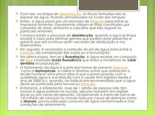  Com isso, na etapa de decantação, os flocos formados irão se
separar da água, ficando armazenados no fundo dos tanques.
 Então, a água passa por um processo de filtração para retirar as
impurezas restantes. Geralmente utilizam-se filtros constituídos por
camadas de areia, antracito e cascalho que irão segurar as
partículas restantes.
 Começa então o processo de desinfecção, quando a água já limpa
recebe o cloro para eliminar germes que podem estar presentes e
garantir que ela continue assim nas redes de distribuição e nos
reservatórios.
 Em seguida, é necessária a correção do pH da água para evitar a 
corrosão da canalização das casas ou a incrustação.
 Na última etapa, tem-se a fluoretação. A água recebe um composto
de flúor chamado ácido fluossilícico que reduz a incidência de cárie
dentária na população.
 O tratamento da água é a principal forma de prevenir doenças
 como a leptospirose, a cólera e diversas outras que ameaçam a
saúde humana. Uma prova disso é que a preocupação com a
qualidade água e sua relação com a saúde tem registros desde o
ano de 2000 a.c. quando, na Índia já era recomendado que a água
devia ser purificada pela fervura ou filtração.
 Entretanto, e infelizmente, mais de 1 bilhão de pessoas não têm
acesso à água potável no mundo, seja por morarem em regiões
secas ou por causa da poluição. Ocasionando a morte de cerca de
1,8 milhões de crianças no mundo todo por causa de doenças como
a diarreia, provocadas pelo consumo de água contaminada e más
condições de saneamento.
 