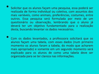 • Solicitar que os alunos façam uma pesquisa, essa poderá ser
realizada de forma individual ou coletiva, com assuntos dos
mais variáveis, como animais, preferências, costumes, entre
outros. Essa pesquisa será formulada por meio de um
questionário ou observação, lembrando que o aluno já
deverá ter um objetivo fundamentado para a realização
desta, buscando levantar os dados necessários.
• Com os dados levantados, a professsora solicitará que os
alunos façam uma tabela, com esses dados (num primeiro
momento os alunos faram a tabela, do modo que acharem
mais apropriado) e somente em um segundo momento será
explicado para os alunos de como uma tabela deve ser
organizada para se ter clareza nas informações.
 