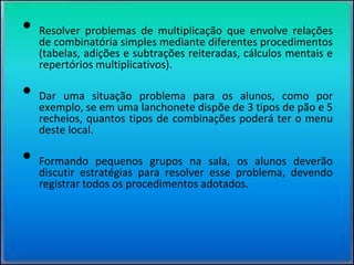 Exemplo de atividade:• Resolver problemas de multiplicação que envolve relações
de combinatória simples mediante diferentes procedimentos
(tabelas, adições e subtrações reiteradas, cálculos mentais e
repertórios multiplicativos).
• Dar uma situação problema para os alunos, como por
exemplo, se em uma lanchonete dispõe de 3 tipos de pão e 5
recheios, quantos tipos de combinações poderá ter o menu
deste local.
• Formando pequenos grupos na sala, os alunos deverão
discutir estratégias para resolver esse problema, devendo
registrar todos os procedimentos adotados.
 