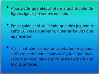 • Após pedir que eles anotem a quantidade de
figuras iguais presentes no cubo.
• Em seguida será solicitado que eles joguem o
cubo 10 vezes e anotem, quais as figuras que
apareceram.
• Ao final com os dados coletados os alunos
serão questionados quais as figuras que mais
saíram no resultado e porque eles acham que
isso aconteceu.
 