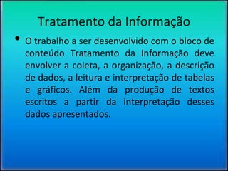 Tratamento da Informação
• O trabalho a ser desenvolvido com o bloco de
conteúdo Tratamento da Informação deve
envolver a coleta, a organização, a descrição
de dados, a leitura e interpretação de tabelas
e gráficos. Além da produção de textos
escritos a partir da interpretação desses
dados apresentados.
 