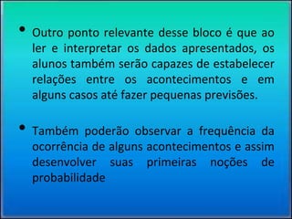 • Outro ponto relevante desse bloco é que ao
ler e interpretar os dados apresentados, os
alunos também serão capazes de estabelecer
relações entre os acontecimentos e em
alguns casos até fazer pequenas previsões.
• Também poderão observar a frequência da
ocorrência de alguns acontecimentos e assim
desenvolver suas primeiras noções de
probabilidade
 