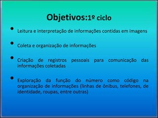 Objetivos:1º ciclo
• Leitura e interpretação de informações contidas em imagens
• Coleta e organização de informações
• Criação de registros pessoais para comunicação das
informações coletadas
• Exploração da função do número como código na
organização de informações (linhas de ônibus, telefones, de
identidade, roupas, entre outras)
 
