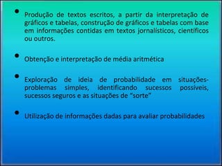 • Produção de textos escritos, a partir da interpretação de
gráficos e tabelas, construção de gráficos e tabelas com base
em informações contidas em textos jornalísticos, científicos
ou outros.
• Obtenção e interpretação de média aritmética
• Exploração de ideia de probabilidade em situações-
problemas simples, identificando sucessos possíveis,
sucessos seguros e as situações de “sorte”
• Utilização de informações dadas para avaliar probabilidades
 