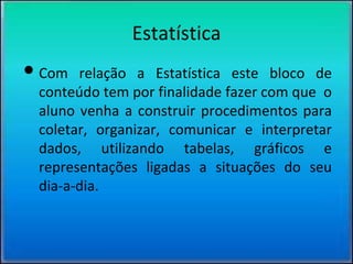 Estatística
•Com relação a Estatística este bloco de
conteúdo tem por finalidade fazer com que o
aluno venha a construir procedimentos para
coletar, organizar, comunicar e interpretar
dados, utilizando tabelas, gráficos e
representações ligadas a situações do seu
dia-a-dia.
 