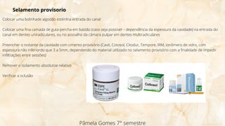 Colocar uma bolinhade algodão estérilna entrada do canal
Colocar uma fina camada de guta-percha em bastão (caso seja possível – dependência da espessura da cavidade) na entrada do
canal em dentes uniradiculares, ou no assoalho da câmara pulpar em dentes multiradiculares
Preencher o restante da cavidade com cimento provisório (Cavit, Cotosol, Citodur, Tempore, IRM, ionômero de vidro, com
espessura não inferiordo que 3 a 5mm, dependendo do material utilizado no selamento provisório com a finalidade de impedir
infiltrações entre sessões)
Remover o isolamento absolutoe relativo
Verificar a oclusão
Pâmela Gomes 7° semestre
Selamento provisorio
 