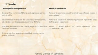 Avaliação do Pós-operatório
Deve ser feita no mínimo 72 horas após o preparo químico-
cirúrgico-PQC
Opaciente não deve relatar dor e, caso esta tenha ocorrido,
ela não deve ter ultrapassado as primeiras 48 horas
Não deve ser observado dor à palpaçãoapical ou à percussão
verticalou horizontal
O dente não deve apresentar mobilidade e muito menos
edema ou fístula
Pâmela Gomes 7° semestre
2° Sessão
Remoção do curativo
Remover o selamento provisório com brocas esféricas, curetas e
exploradores
Remover o curativo de demora irrigandocom hipoclorito, limas
de fino calibre e aspirando
Repetir o embrocamento do campo operatório com
CLOREXIDINA a 2%
 