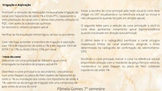 Irrigação e Aspiração
Promover a remoção da medicação intracanal pela irrigação do
canal com hipoclorito de sódio 1% e Endo-PTC, repassando a
instrumentação do canal com o último instrumento utilizado no
PQC, com apelo às substâncias químicas
Se necessário, refazero preparo apical
Verificar se há exsudação hemorrágica, serosa ou purulenta
Caso não haja, proceder a manobra de irrigação e aspiração
com 10ml de hipoclorito de sódio a 1% e em seguida 10ml de
EDTA-T à 17% ou Ácido Cítrico 15% por canal
Prova do cone
Selecionar um cone principal de diâmetro igual a lima
empregada na manobra de preparo apical-PA
Desinfetar o cone principal e os secundários, colocando-os
num pote Dappen ou placa de Petri repleto de hipoclorito de
sódio à 1% ou inundação dos cones com hipoclorito de sódio à
1%, valendo-se da seringa de irrigação sob uma compressa de
gaze antes da prova do cone
Pâmela Gomes 7° semestre
Iniciar a escolha do cone principal pelo teste visual (o cone deve
chegar no CRT visualizando-o na referência oclusal ou incisal e
não ultrapassá-lo quando forçado em direção apical)
O segundo teste para a seleção do cone principalé o táctil (o
cone deve apresentar travamento apical (ligeiraresistência
quando tracionado em direção oclusal/incisal)
O último teste é o radiográfico (verificase o canal cirúrgico
respeitouos limites do canal anatômico, atingindo o limite
determinado na radiografia de confirmação de odontometria-
CRT)
Escolhido o cone principal, marcar o cone na referência oclusal
(imprimindo pressão com o mordente da pinça Perry) e retirá-lo,
mantendo-o no pote Dappen ou placa de Petri contendo
hipoclorito de sódio 1%
 
